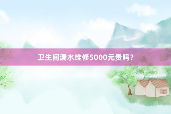 卫生间漏水维修5000元贵吗？