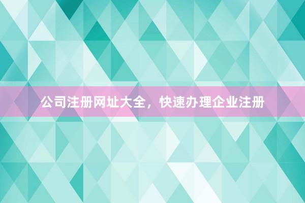公司注册网址大全,快速办理企业注册
