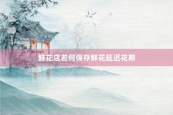鲜花店若何保存鲜花延迟花期